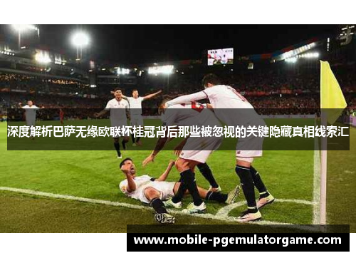 深度解析巴萨无缘欧联杯桂冠背后那些被忽视的关键隐藏真相线索汇