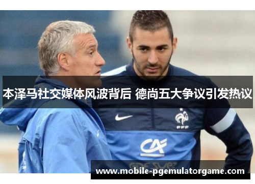 本泽马社交媒体风波背后 德尚五大争议引发热议