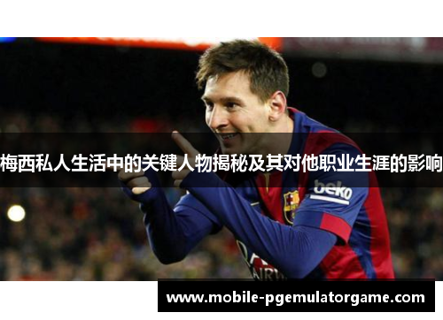 梅西私人生活中的关键人物揭秘及其对他职业生涯的影响