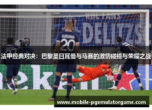法甲经典对决：巴黎圣日耳曼与马赛的激情碰撞与荣耀之战