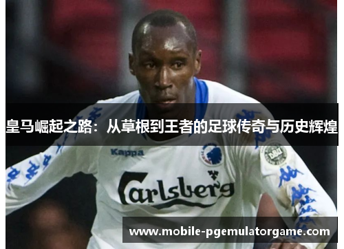 皇马崛起之路：从草根到王者的足球传奇与历史辉煌